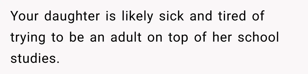 Your daughter is likely sick and tired of trying to be an adult on top of her school studies.