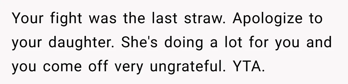 Your fight was the last straw. Apologize to your daughter. She's doing a lot for you and you come off very ungrateful. YTA.