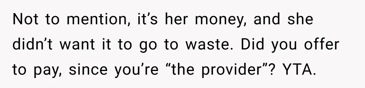 Not to mention, it’s her money, and she didn’t want it to go to waste. Did you offer to pay, since you’re “the provider”? YTA.
