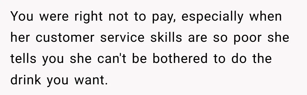 You were right not to pay, especially when her customer service skills are so poor she tells you she can't be bothered to do the drink you want.