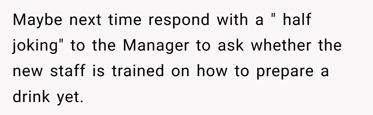 Maybe next time respond with a " half joking" to the Manager to ask whether the new staff is trained on how to prepare a drink yet.
