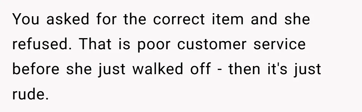 You asked for the correct item and she refused. That is poor customer service before she just walked off - then it's just rude.