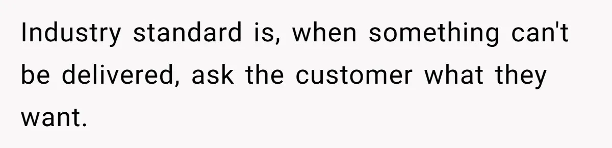 Industry standard is, when something can't be delivered, ask the customer what they want.