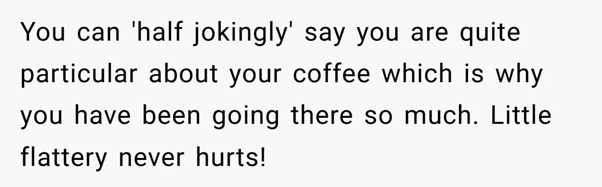 You can 'half jokingly' say you are quite particular about your coffee which is why you have been going there so much. Little flattery never hurts!