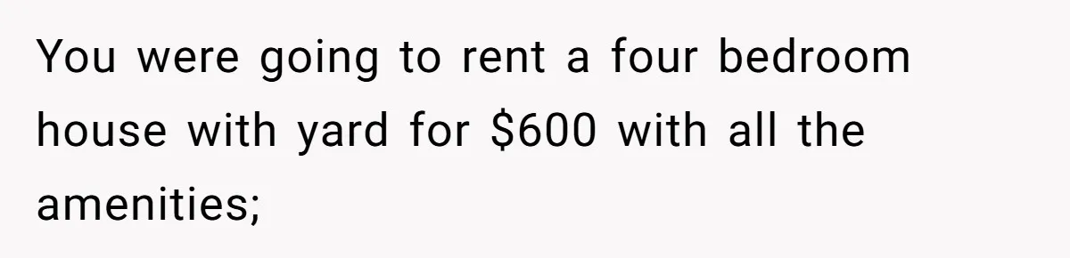 You were going to rent a four bedroom house with yard for $600 with all the amenities;