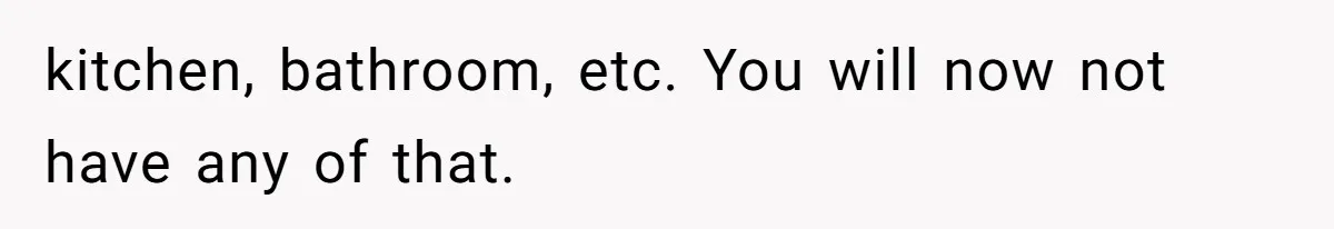 kitchen, bathroom, etc. You will now not have any of that.