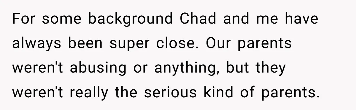 For some background Chad and me have always been super close. Our parents weren't abusing or anything, but they weren't really the serious kind of parents.