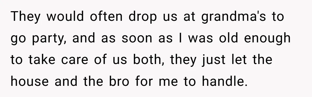 They would often drop us at grandma's to go party, and as soon as I was old enough to take care of us both, they just let the house and...