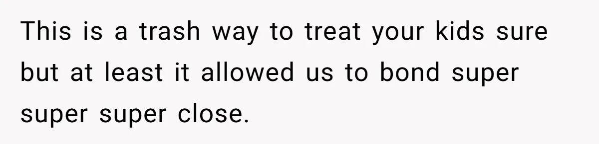 This is a trash way to treat your kids sure but at least it allowed us to bond super super super close.