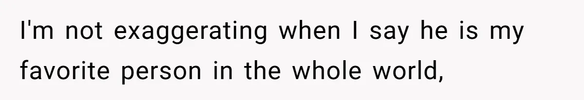 I'm not exaggerating when I say he is my favorite person in the whole world,