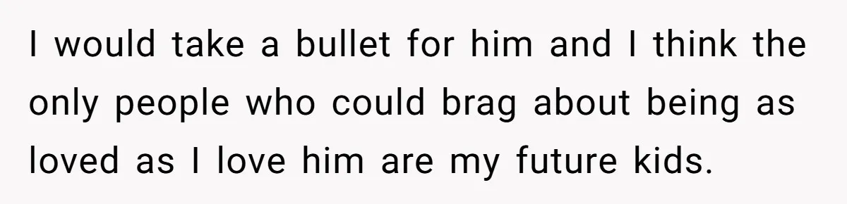 I would take a bullet for him and I think the only people who could brag about being as loved as I love him are my future kids.
