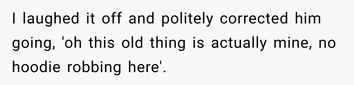 I laughed it off and politely corrected him going, 'oh this old thing is actually mine, no hoodie robbing here'.