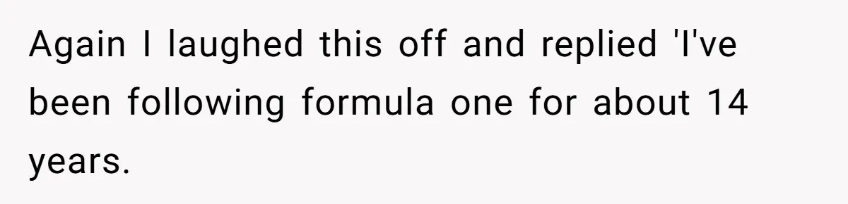 Again I laughed this off and replied 'I've been following formula one for about 14 years.