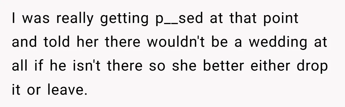 I was really getting p__sed at that point and told her there wouldn't be a wedding at all if he isn't there so she better either drop it or leave.