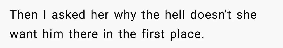 Then I asked her why the hell doesn't she want him there in the first place.