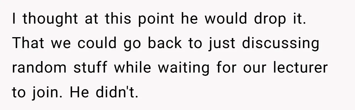 I thought at this point he would drop it. That we could go back to just discussing random stuff while waiting for our lecturer to join. He didn't.