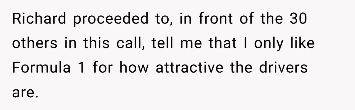 Richard proceeded to, in front of the 30 others in this call, tell me that I only like Formula 1 for how attractive the drivers are.