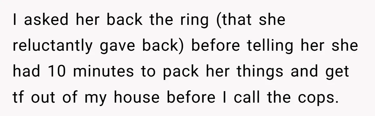 I asked her back the ring (that she reluctantly gave back) before telling her she had 10 minutes to pack her things and get tf out of my house before...