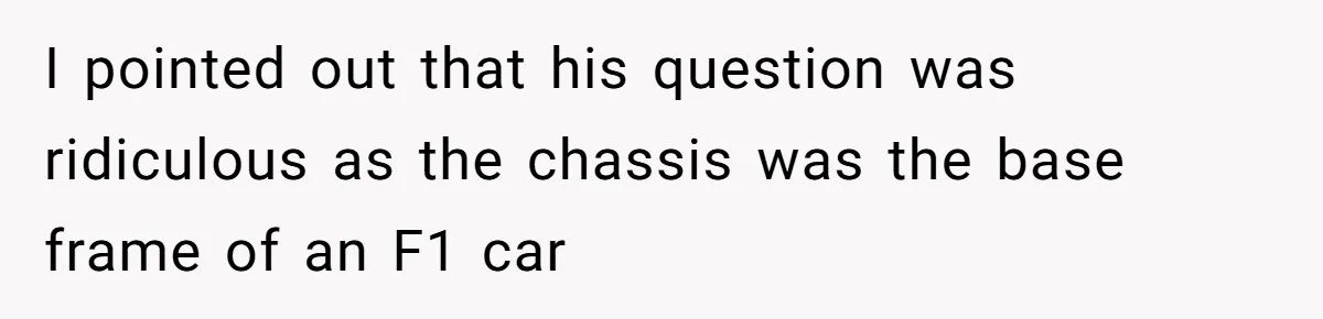 I pointed out that his question was ridiculous as the chassis was the base frame of an F1 car