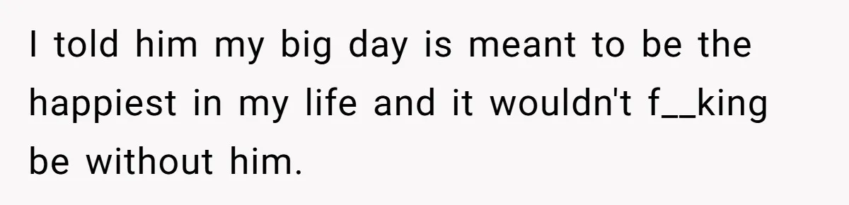 I told him my big day is meant to be the happiest in my life and it wouldn't f__king be without him.