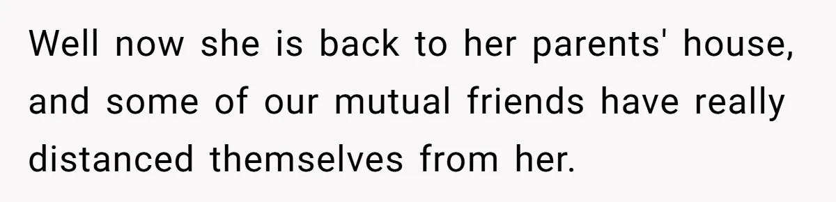 Well now she is back to her parents' house, and some of our mutual friends have really distanced themselves from her.