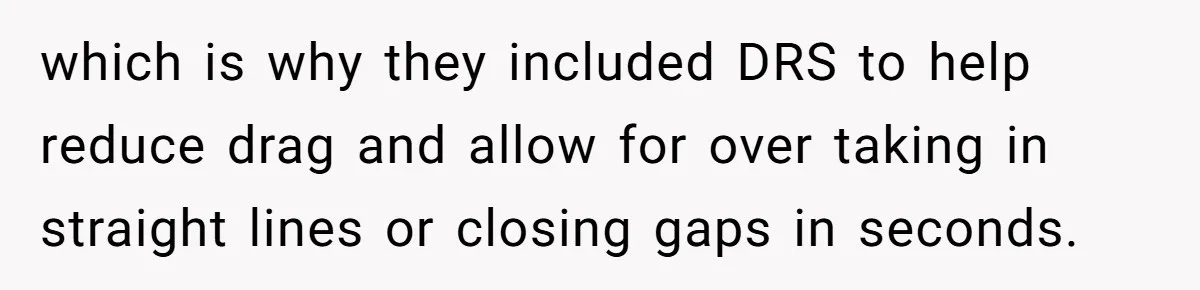 which is why they included DRS to help reduce drag and allow for over taking in straight lines or closing gaps in seconds.