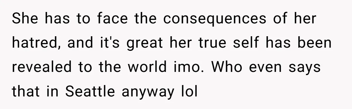 She has to face the consequences of her hatred, and it's great her true self has been revealed to the world imo. Who even says that in Seattle anyway lol
