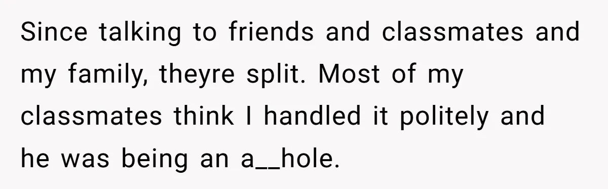 Since talking to friends and classmates and my family, theyre split. Most of my classmates think I handled it politely and he was being an a__hole.