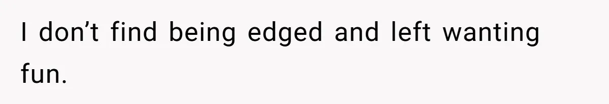 I don’t find being edged and left wanting fun.