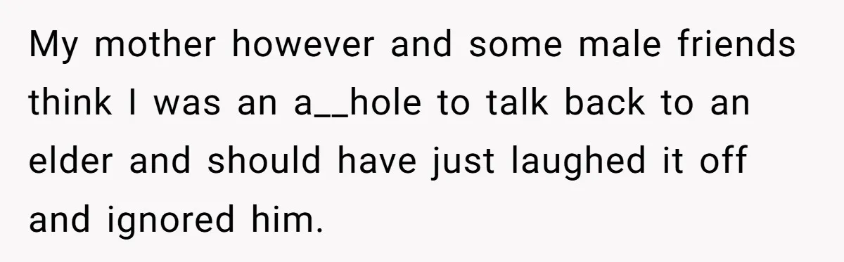 My mother however and some male friends think I was an a__hole to talk back to an elder and should have just laughed it off and ignored him.
