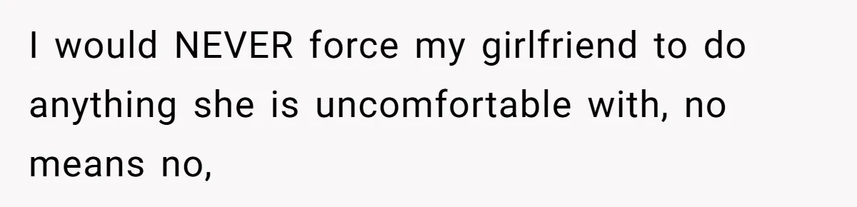 I would NEVER force my girlfriend to do anything she is uncomfortable with, no means no,