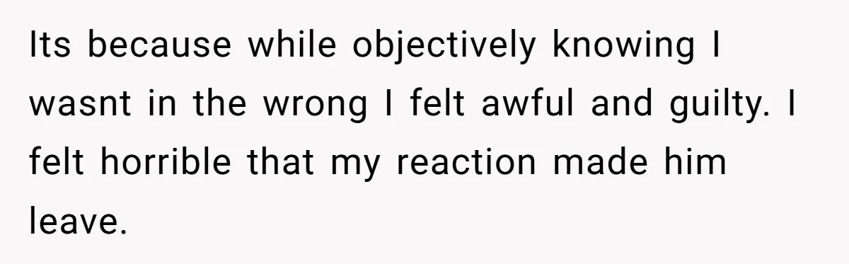 Its because while objectively knowing I wasnt in the wrong I felt awful and guilty. I felt horrible that my reaction made him leave.