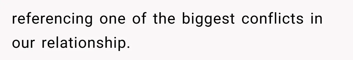 referencing one of the biggest conflicts in our relationship.