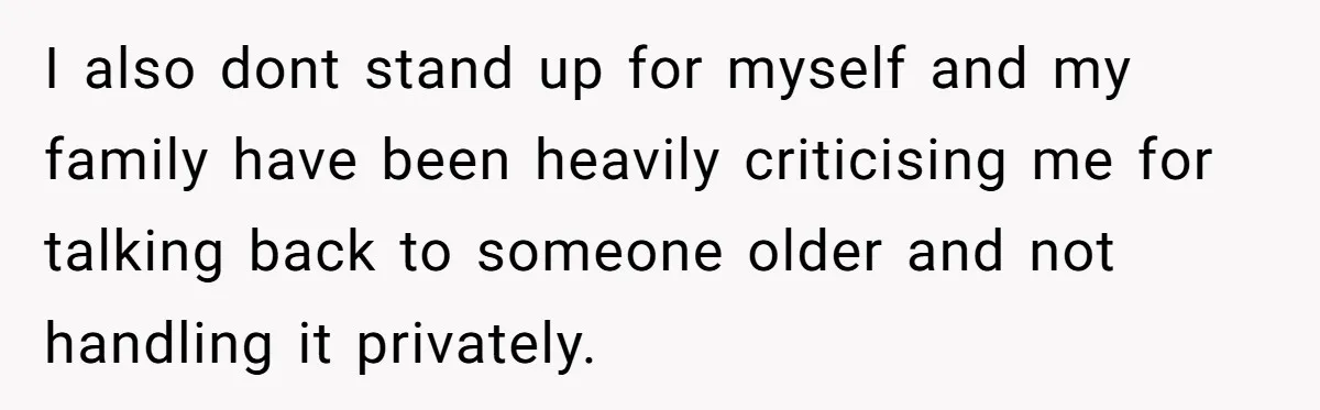 I also dont stand up for myself and my family have been heavily criticising me for talking back to someone older and not handling it privately.