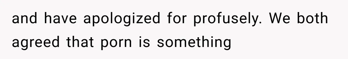 and have apologized for profusely. We both agreed that porn is something
