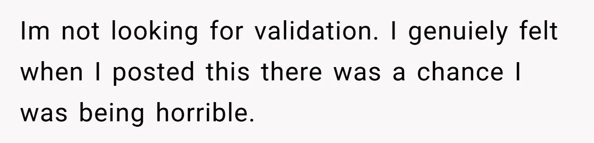 Im not looking for validation. I genuiely felt when I posted this there was a chance I was being horrible.