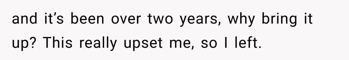 and it’s been over two years, why bring it up? This really upset me, so I left.
