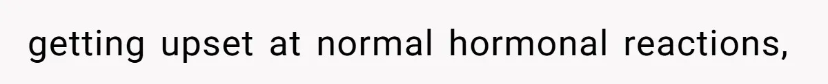 getting upset at normal hormonal reactions,