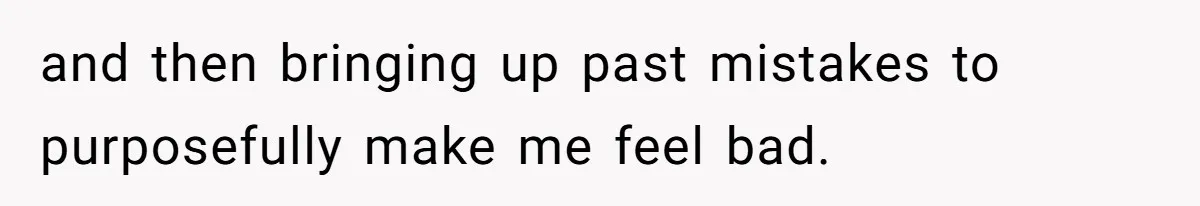 and then bringing up past mistakes to purposefully make me feel bad.