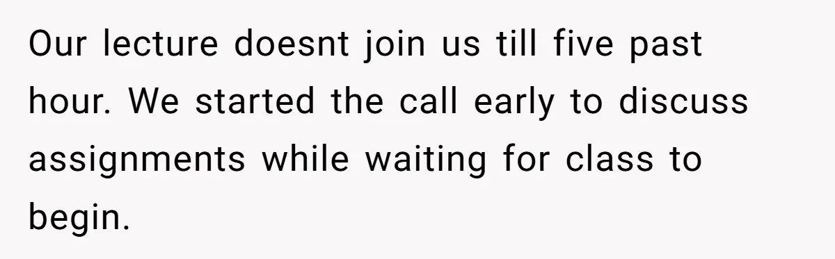 Our lecture doesnt join us till five past hour. We started the call early to discuss assignments while waiting for class to begin.