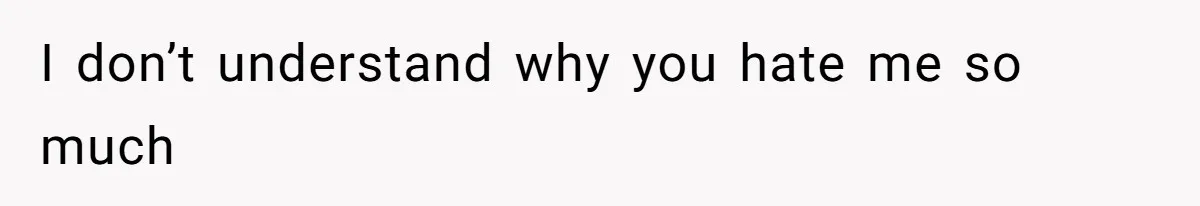 I don’t understand why you hate me so much