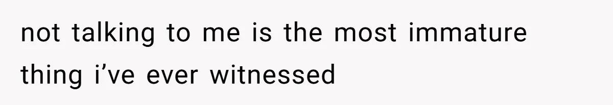 not talking to me is the most immature thing i’ve ever witnessed