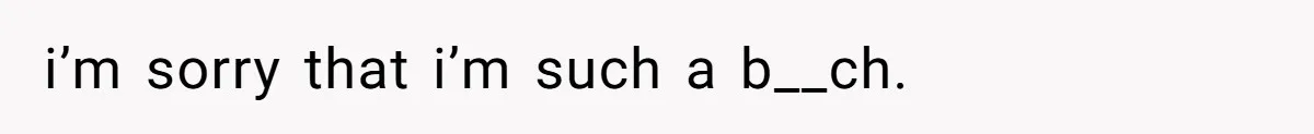i’m sorry that i’m such a b__ch.