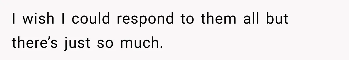 I wish I could respond to them all but there’s just so much.