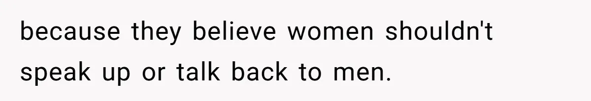 because they believe women shouldn't speak up or talk back to men.