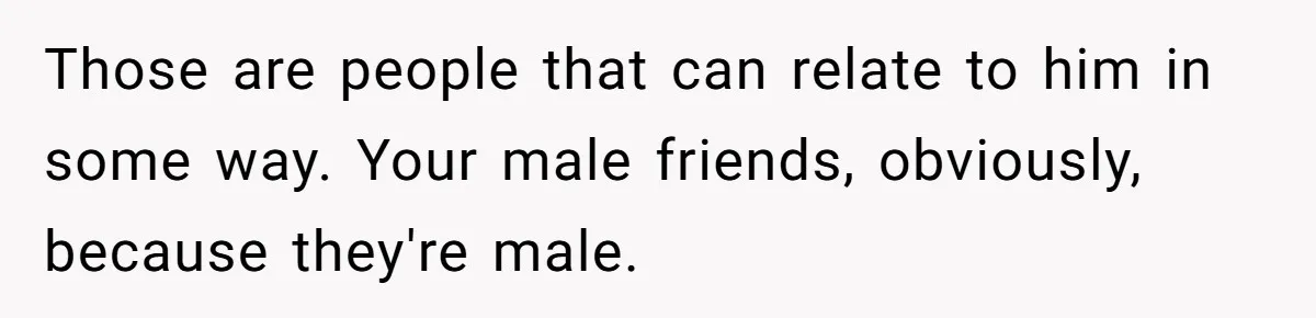 Those are people that can relate to him in some way. Your male friends, obviously, because they're male.