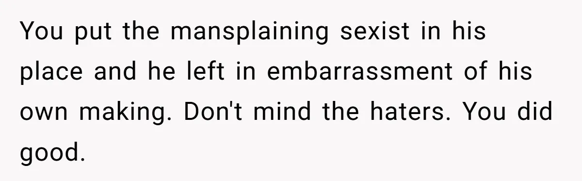 You put the mansplaining sexist in his place and he left in embarrassment of his own making. Don't mind the haters. You did good.