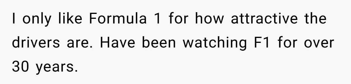 I only like Formula 1 for how attractive the drivers are. Have been watching F1 for over 30 years.