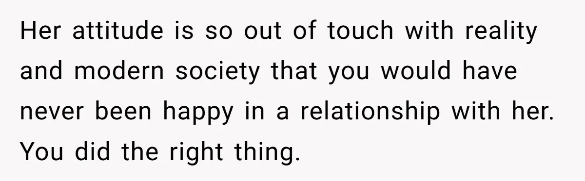 Her attitude is so out of touch with reality and modern society that you would have never been happy in a relationship with her. You did the right thing.