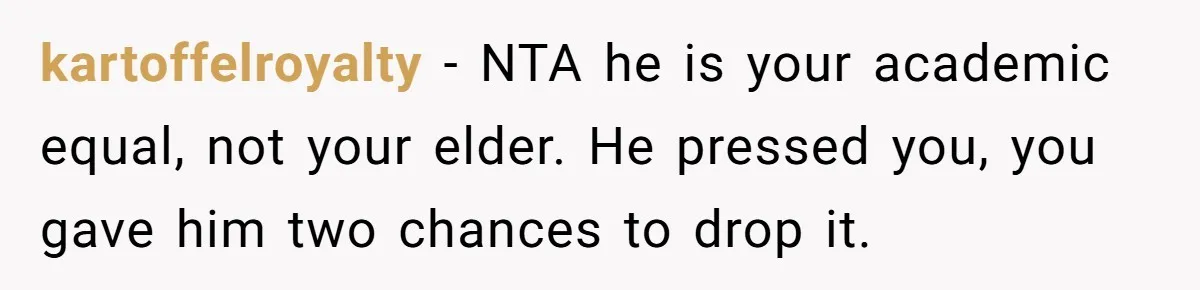 kartoffelroyalty − NTA he is your academic equal, not your elder. He pressed you, you gave him two chances to drop it.
